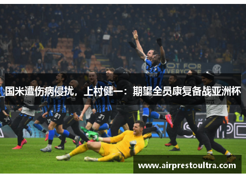 国米遭伤病侵扰，上村健一：期望全员康复备战亚洲杯